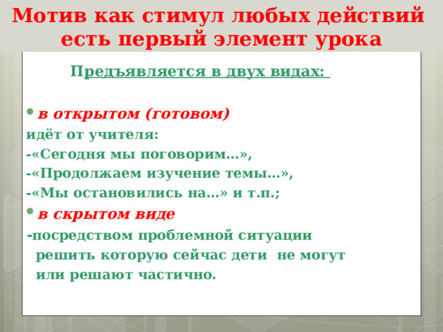 Мотив как стимул любых действий есть первый элемент урока  П редъявляется в двух видах:  в открытом (готовом) идёт от учителя: -«Сегодня мы поговорим…», -«Продолжаем изучение темы…», -«Мы остановились на…» и т.п.; в скрытом виде - посредством проблемной ситуации  решить которую сейчас дети не могут  или решают частично.  