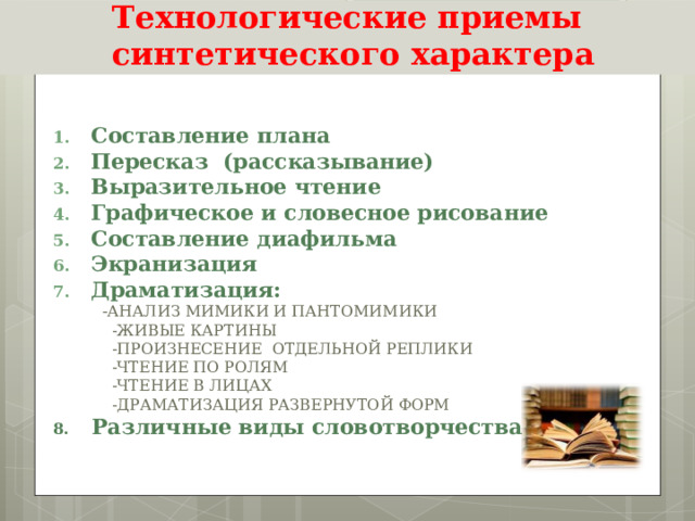 Технологические приемы  синтетического характера  Составление плана Пересказ (рассказывание) Выразительное чтение Графическое и словесное рисование Составление диафильма Экранизация Драматизация:  - АНАЛИЗ МИМИКИ И ПАНТОМИМИКИ  -ЖИВЫЕ КАРТИНЫ  -ПРОИЗНЕСЕНИЕ ОТДЕЛЬНОЙ РЕПЛИКИ  -ЧТЕНИЕ ПО РОЛЯМ  -ЧТЕНИЕ В ЛИЦАХ  -ДРАМАТИЗАЦИЯ РАЗВЕРНУТОЙ ФОРМ 8. Различные виды словотворчества  
