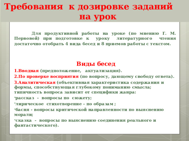 Требования к дозировке заданий на урок  Для продуктивной работы на уроке (по мнению Г. М. Первовой) при подготовке к уроку литературного чтения достаточно отобрать 4 вида бесед и 8 приемов работы с текстом.    Виды бесед 1.Вводная (предположение, актуализация). 2.По проверке восприятия (по вопросу, дающему свободу ответа). 3.Аналитическая  (объективная характеристика содержания и формы, способствующая глубокому пониманию смысла; типичность вопроса зависит от специфики жанра: рассказ - вопросы по сюжету; лирическое стихотворение – по образам ; басня - вопросы критической направленности по выяснению морали; сказка - вопросы по выяснению соединения реального и фантастического). 