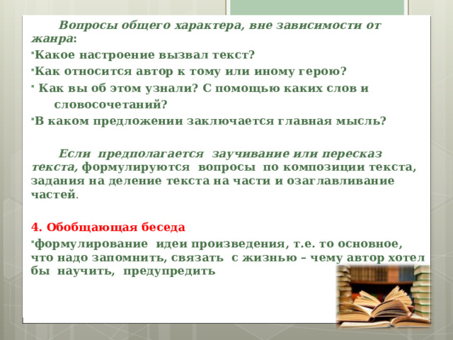  Вопросы общего характера, вне зависимости от жанра : Какое настроение вызвал текст? Как относится автор к тому или иному герою?  Как вы об этом узнали? С помощью каких слов и  словосочетаний? В каком предложении заключается главная мысль?   Если предполагается заучивание или пересказ текста, формулируются вопросы по композиции текста, задания на деление текста на части и озаглавливание частей . 4. Обобщающая беседа формулирование идеи произведения, т.е. то основное, что надо запомнить, связать с жизнью – чему автор хотел бы научить, предупредить 