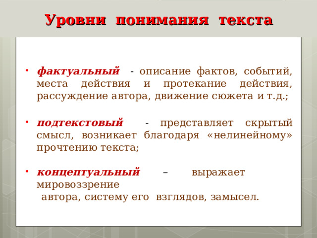 Уровни понимания текста  фактуальный - описание фактов, событий, места действия и протекание действия, рассуждение автора, движение сюжета и т.д.;  подтекстовый - представляет скрытый смысл, возникает благодаря «нелинейному» прочтению текста;  концептуальный – выражает мировоззрение  автора, систему его взглядов, замысел. 