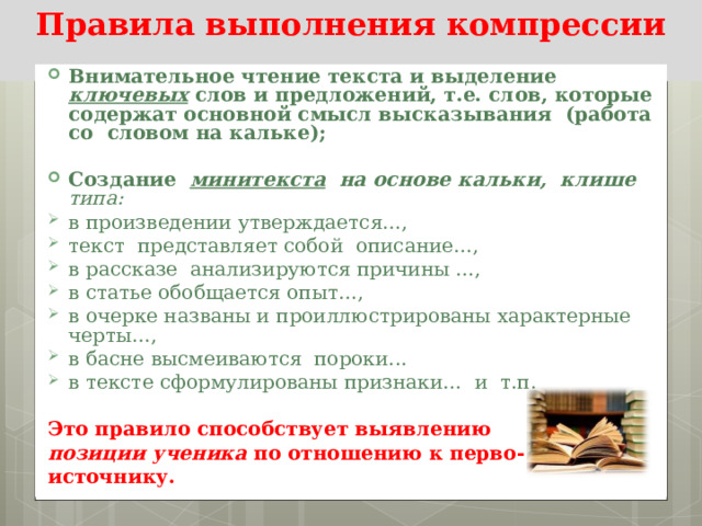 Правила выполнения компрессии Внимательное чтение текста и выделение ключевых слов и предложений, т.е. слов, которые содержат основной смысл высказывания (работа со словом на кальке);  Создание минитекста на основе кальки, клише типа: в произведении утверждается…, текст представляет собой описание…, в рассказе анализируются причины …, в статье обобщается опыт…, в очерке названы и проиллюстрированы характерные черты…, в басне высмеиваются пороки... в тексте сформулированы признаки… и т.п.  Это правило способствует выявлению позиции ученика по отношению к перво- источнику.  