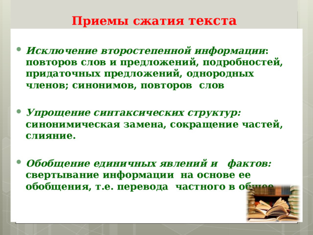   Приемы сжатия текста  Исключение второстепенной информации : повторов слов и предложений, подробностей, придаточных предложений, однородных членов; синонимов, повторов слов  Упрощение синтаксических структур: синонимическая замена, сокращение частей, слияние.  Обобщение единичных явлений и фактов: свертывание информации на основе ее обобщения, т.е. перевода частного в общее . 
