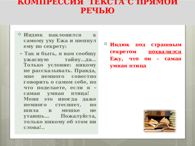 КОМПРЕССИЯ ТЕКСТА С ПРЯМОЙ РЕЧЬЮ   Индюк наклонился к самому уху Ежа и шепнул ему по секрету:  – Так и быть, я вам сообщу ужасную тайну…да… Только условие: никому не рассказывать. Правда, мне немного совестно говорить о самом себе, но что поделаете, если я – самая умная птица! Меня это иногда даже немного стесняет, но шила в мешке не утаишь… Пожалуйста, только никому об этом ни слова!..  Индюк под страшным секретом похвалился Ежу, что он - самая умная птица . 