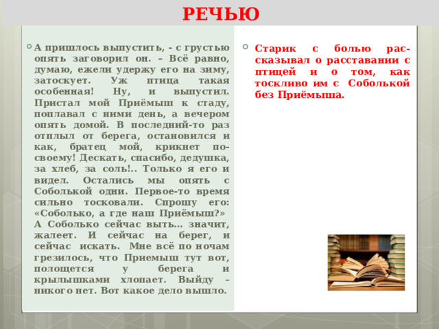 КОМПРЕССИЯ ТЕКСТА С ПРЯМОЙ РЕЧЬЮ  А пришлось выпустить, - с грустью опять заговорил он. – Всё равно, думаю, ежели удержу его на зиму, затоскует. Уж птица такая особенная! Ну, и выпустил. Пристал мой Приёмыш к стаду, поплавал с ними день, а вечером опять домой. В последний-то раз отплыл от берега, остановился и как, братец мой, крикнет по-своему! Дескать, спасибо, дедушка, за хлеб, за соль!.. Только я его и видел. Остались мы опять с Соболькой одни. Первое-то время сильно тосковали. Спрошу его: «Соболько, а где наш Приёмыш?» А Соболько сейчас выть… значит, жалеет. И сейчас на берег, и сейчас искать. Мне всё по ночам грезилось, что Приемыш тут вот, полощется у берега и крылышками хлопает. Выйду – никого нет. Вот какое дело вышло.  Старик с болью рас-сказывал о расставании с птицей и о том, как тоскливо им с Соболькой без Приёмыша. 