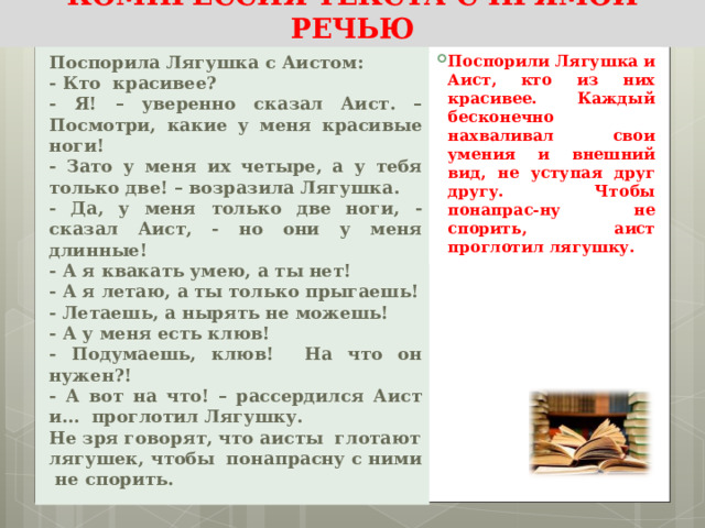 КОМПРЕССИЯ ТЕКСТА С ПРЯМОЙ РЕЧЬЮ Поспорили Лягушка и Аист, кто из них красивее. Каждый бесконечно нахваливал свои умения и внешний вид, не уступая друг другу. Чтобы понапрас-ну не спорить, аист проглотил лягушку . Поспорила Лягушка с Аистом: - Кто  красивее? - Я! – уверенно сказал Аист. – Посмотри, какие у меня красивые ноги! - Зато у меня их четыре, а у тебя только две! – возразила Лягушка. - Да, у меня только две ноги, - сказал Аист, - но они у меня длинные! - А я квакать умею, а ты нет! - А я летаю, а ты только прыгаешь! - Летаешь, а нырять не можешь! - А у меня есть клюв! - Подумаешь, клюв! На что он нужен?! - А вот на что! – рассердился Аист и… проглотил Лягушку. Не зря говорят, что аисты глотают лягушек, чтобы понапрасну с ними не спорить. 