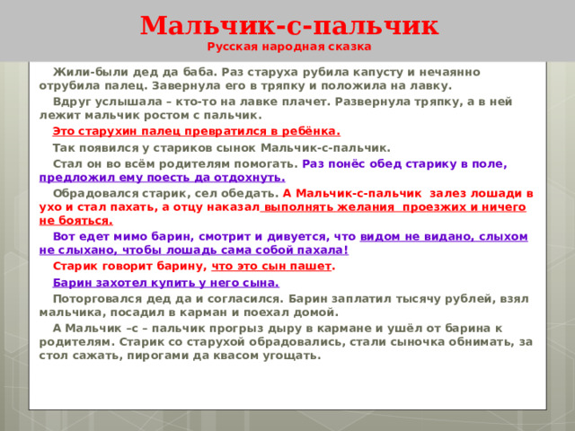 Мальчик-с-пальчик  Русская народная сказка Жили-были дед да баба. Раз старуха рубила капусту и нечаянно отрубила палец. Завернула его в тряпку и положила на лавку. Вдруг услышала – кто-то на лавке плачет. Развернула тряпку, а в ней лежит мальчик ростом с пальчик. Это старухин палец превратился в ребёнка. Так появился у стариков сынок Мальчик-с-пальчик. Стал он во всём родителям помогать. Раз понёс обед старику в поле, предложил ему поесть да отдохнуть. Обрадовался старик, сел обедать. А Мальчик-с-пальчик залез лошади в ухо и стал пахать, а отцу наказал выполнять желания проезжих и ничего не бояться. Вот едет мимо барин, смотрит и дивуется, что видом не видано, слыхом не слыхано, чтобы лошадь сама собой пахала! Старик говорит барину, что это сын пашет . Барин захотел купить у него сына. Поторговался дед да и согласился. Барин заплатил тысячу рублей, взял мальчика, посадил в карман и поехал домой. А Мальчик –с – пальчик прогрыз дыру в кармане и ушёл от барина к родителям. Старик со старухой обрадовались, стали сыночка обнимать, за стол сажать, пирогами да квасом угощать. 
