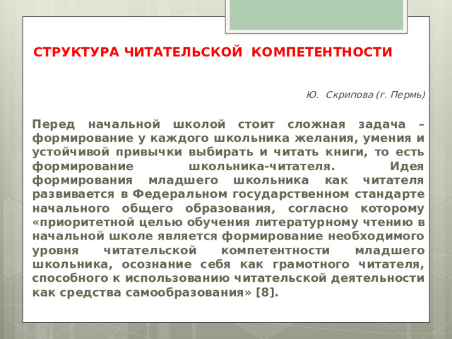 СТРУКТУРА ЧИТАТЕЛЬСКОЙ КОМПЕТЕНТНОСТИ  Ю.  Скрипова (г. Пермь)   Перед начальной школой стоит сложная задача – формирование у каждого школьника желания, умения и устойчивой привычки выбирать и читать книги, то есть формирование школьника-читателя. Идея формирования младшего школьника как читателя развивается в Федеральном государственном стандарте начального общего образования, согласно которому «приоритетной целью обучения литературному чтению в начальной школе является формирование необходимого уровня читательской компетентности младшего школьника, осознание себя как грамотного читателя, способного к использованию читательской деятельности как средства самообразования» [8].  