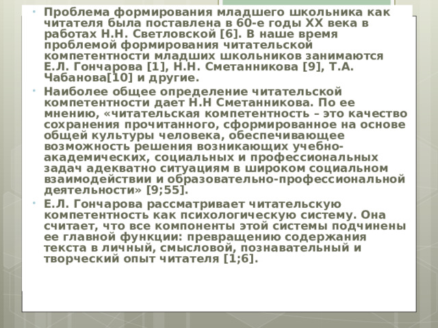 Проблема формирования младшего школьника как читателя была поставлена в 60-е годы XX века в работах Н.Н. Светловской [6]. В наше время проблемой формирования читательской компетентности младших школьников занимаются Е.Л. Гончарова [1], Н.Н. Сметанникова [9], Т.А. Чабанова[10] и другие. Наиболее общее определение читательской компетентности дает Н.Н Сметанникова. По ее мнению, «читательская компетентность – это качество сохранения прочитанного, сформированное на основе общей культуры человека, обеспечивающее возможность решения возникающих учебно-академических, социальных и профессиональных задач адекватно ситуациям в широком социальном взаимодействии и образовательно-профессиональной деятельности» [9;55]. Е.Л. Гончарова рассматривает читательскую компетентность как психологическую систему. Она считает, что все компоненты этой системы подчинены ее главной функции: превращению содержания текста в личный, смысловой, познавательный и творческий опыт читателя [1;6]. 