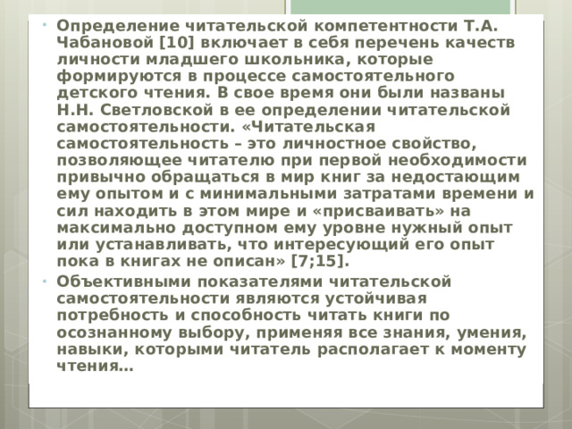 Определение читательской компетентности Т.А. Чабановой [10] включает в себя перечень качеств личности младшего школьника, которые формируются в процессе самостоятельного детского чтения. В свое время они были названы Н.Н. Светловской в ее определении читательской самостоятельности. «Читательская самостоятельность – это личностное свойство, позволяющее читателю при первой необходимости привычно обращаться в мир книг за недостающим ему опытом и с минимальными затратами времени и сил находить в этом мире и «присваивать» на максимально доступном ему уровне нужный опыт или устанавливать, что интересующий его опыт пока в книгах не описан» [7;15]. Объективными показателями читательской самостоятельности являются устойчивая потребность и способность читать книги по осознанному выбору, применяя все знания, умения, навыки, которыми читатель располагает к моменту чтения…  