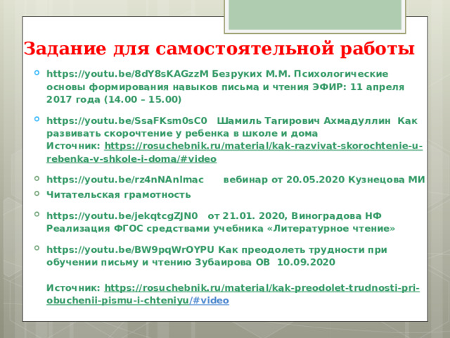 Задание для самостоятельной работы https://youtu.be/8dY8sKAGzzM Безруких М.М. Психологические основы формирования навыков письма и чтения ЭФИР: 11 апреля 2017 года (14.00 – 15.00) https://youtu.be/SsaFKsm0sC0 Шамиль Тагирович Ахмадуллин Как развивать скорочтение у ребенка в школе и дома  Источник:  https://rosuchebnik.ru/material/kak-razvivat-skorochtenie-u-rebenka-v-shkole-i-doma/#video https://youtu.be/rz4nNAnlmac вебинар от 20.05.2020 Кузнецова МИ Читательская грамотность https://youtu.be/jekqtcgZJN0  от 21.01. 2020, Виноградова НФ Реализация ФГОС средствами учебника «Литературное чтение» https :// youtu . be / BW 9 pqWrOYPU Как преодолеть трудности при обучении письму и чтению Зубаирова ОВ 10.09.2020   Источник:  https://rosuchebnik.ru/material/kak-preodolet-trudnosti-pri-obuchenii-pismu-i-chteniyu /#video   