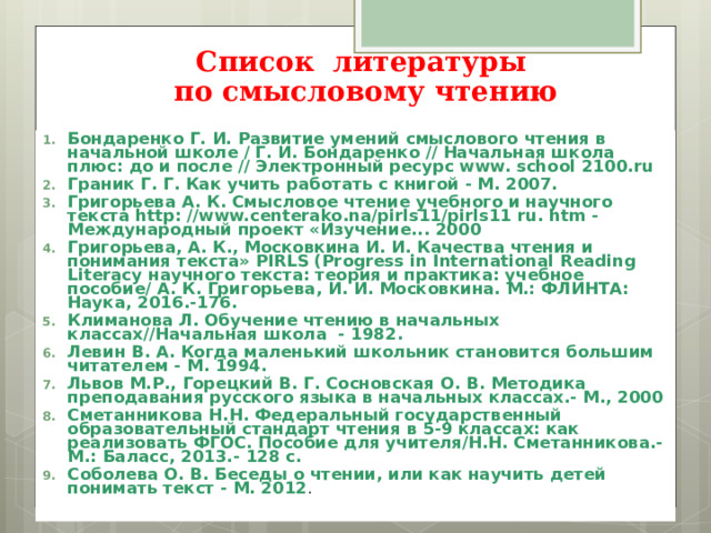 Список литературы   по смысловому чтению   Бондаренко Г. И. Развитие умений смыслового чтения в начальной школе / Г. И. Бондаренко // Начальная школа плюс: до и после // Электронный ресурс www. school 2100.ru Граник Г. Г. Как учить работать с книгой - М. 2007. Григорьева А. К. Смысловое чтение учебного и научного текста http: //www.centerako.na/pirls11/pirls11 ru. htm - Международный проект «Изучение... 2000 Григорьева, А. К., Московкина И. И. Качества чтения и понимания текста» PIRLS ( Progress in International Reading Literacy научного текста: теория и практика: учебное пособие/ А. К. Григорьева, И. И. Московкина. М.: ФЛИНТА: Наука, 2016.-176. Климанова Л. Обучение чтению в начальных классах//Начальная школа - 1982. Левин В. А. Когда маленький школьник становится большим читателем - М. 1994. Львов М.Р., Горецкий В. Г. Сосновская О. В. Методика преподавания русского языка в начальных классах.- М., 2000 Сметанникова Н.Н. Федеральный государственный образовательный стандарт чтения в 5-9 классах: как реализовать ФГОС. Пособие для учителя/Н.Н. Сметанникова.-М.: Баласс, 2013.- 128 с. Соболева О. В. Беседы о чтении, или как научить детей понимать текст - М. 2012 .   