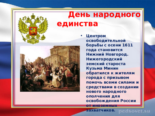  День народного единства  Центром освободительной борьбы с осени 1611 года становится Нижний Новгород. Нижегородский земский староста Кузьма Минин обратился к жителям города с призывом помочь всеми силами и средствами в создании нового народного ополчения для освобождения России от иноземных захватчиков.  