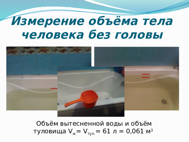 Измерение объёма тела человека без головы Объём вытесненной воды и объём туловища V ж = V тул. = 61 л = 0,061 м 3  
