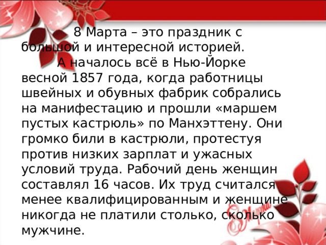  8 Марта – это праздник с большой и интересной историей.  А началось всё в Нью-Йорке весной 1857 года, когда работницы швейных и обувных фабрик собрались на манифестацию и прошли «маршем пустых кастрюль» по Манхэттену. Они громко били в кастрюли, протестуя против низких зарплат и ужасных условий труда. Рабочий день женщин составлял 16 часов. Их труд считался менее квалифицированным и женщине никогда не платили столько, сколько мужчине. 