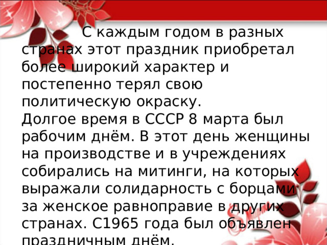  С каждым годом в разных странах этот праздник приобретал более широкий характер и постепенно терял свою политическую окраску.  Долгое время в СССР 8 марта был рабочим днём. В этот день женщины на производстве и в учреждениях собирались на митинги, на которых выражали солидарность с борцами за женское равноправие в других странах. С1965 года был объявлен праздничным днём. 