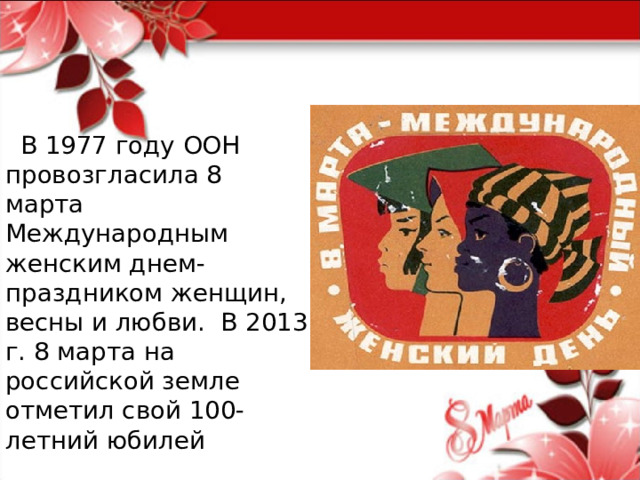  В 1977 году ООН провозгласила 8 марта Международным женским днем-праздником женщин, весны и любви. В 2013 г. 8 марта на российской земле отметил свой 100-летний юбилей 