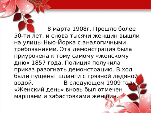  8 марта 1908г. Прошло более 50-ти лет, и снова тысячи женщин вышли на улицы Нью-Йорка с аналогичными требованиями. Эта демонстрация была приурочена к тому самому «женскому дню» 1857 года. Полиция получила приказ разогнать демонстрацию. В ход были пущены шланги с грязной ледяной водой. В следующем 1909 году «Женский день» вновь был отмечен маршами и забастовками женщин. 