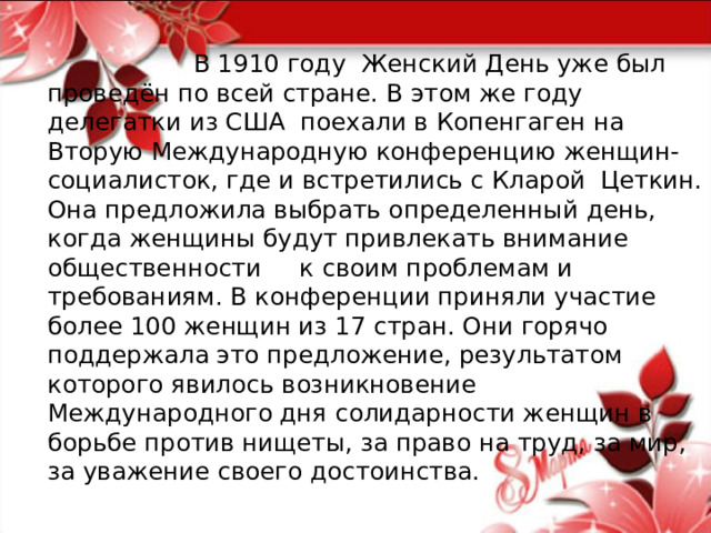  В 1910 году Женский День уже был проведён по всей стране. В этом же году делегатки из США поехали в Копенгаген на Вторую Международную конференцию женщин-социалисток, где и встретились с Кларой Цеткин. Она предложила выбрать определенный день, когда женщины будут привлекать внимание общественности к своим проблемам и требованиям. В конференции приняли участие более 100 женщин из 17 стран. Они горячо поддержала это предложение, результатом которого явилось возникновение Международного дня солидарности женщин в борьбе против нищеты, за право на труд, за мир, за уважение своего достоинства.  