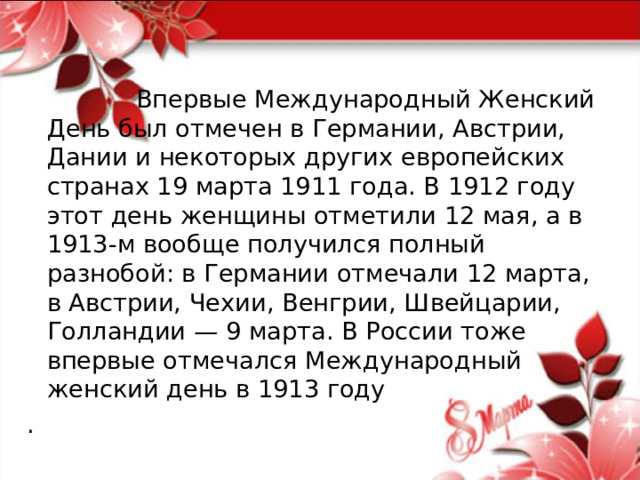  Впервые Международный Женский День был отмечен в Германии, Австрии, Дании и некоторых других европейских странах 19 марта 1911 года. В 1912 году этот день женщины отметили 12 мая, а в 1913-м вообще получился полный разнобой: в Германии отмечали 12 марта, в Австрии, Чехии, Венгрии, Швейцарии, Голландии — 9 марта. В России тоже впервые отмечался Международный женский день в 1913 году . 