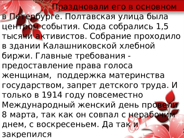  Праздновали его в основном в Петербурге. Полтавская улица была центром события. Сюда собрались 1,5 тысячи активистов. Собрание проходило в здании Калашниковской хлебной биржи. Главные требования - предоставление права голоса женщинам, поддержка материнства государством, запрет детского труда. И только в 1914 году повсеместно Международный женский день провели 8 марта, так как он совпал с нерабочим днем, с воскресеньем. Да так и закрепился  на этой дате. 