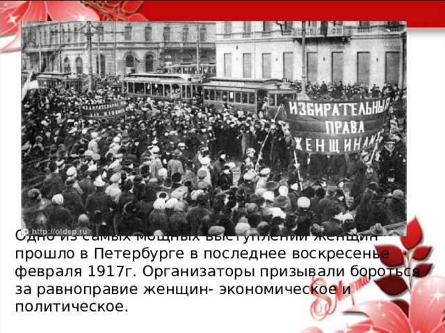           Одно из самых мощных выступлений женщин прошло в Петербурге в последнее воскресенье февраля 1917г. Организаторы призывали бороться за равноправие женщин- экономическое и политическое. 