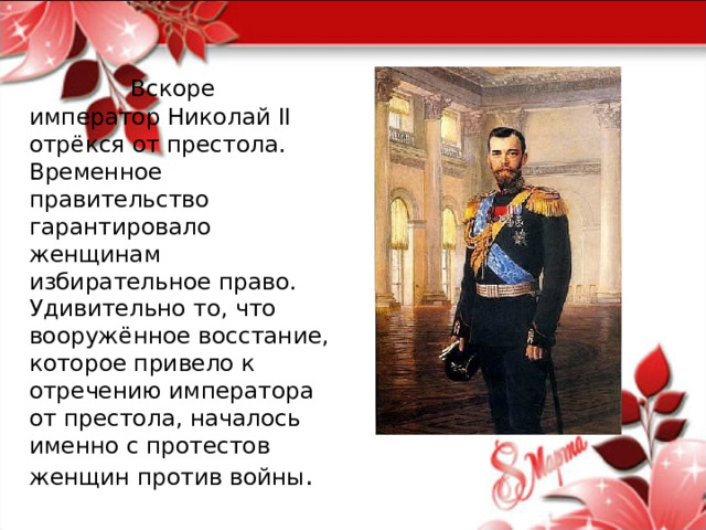  Вскоре император Николай II отрёкся от престола. Временное правительство гарантировало женщинам избирательное право. Удивительно то, что вооружённое восстание, которое привело к отречению императора от престола, началось именно с протестов женщин против войны . 