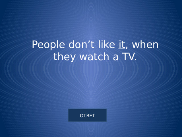 People don’t like it , when they watch a TV. 