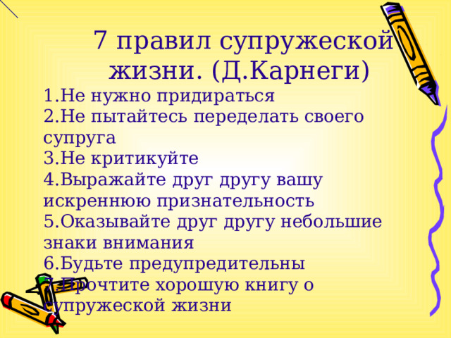  7 правил супружеской жизни. (Д.Карнеги) Не нужно придираться Не пытайтесь переделать своего супруга Не критикуйте Выражайте друг другу вашу искреннюю признательность Оказывайте друг другу небольшие знаки внимания Будьте предупредительны Прочтите хорошую книгу о супружеской жизни 