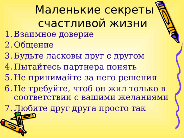 Маленькие секреты счастливой жизни Взаимное доверие Общение Будьте ласковы друг с другом Пытайтесь партнера понять Не принимайте за него решения Не требуйте, чтоб он жил только в соответствии с вашими желаниями Любите друг друга просто так 