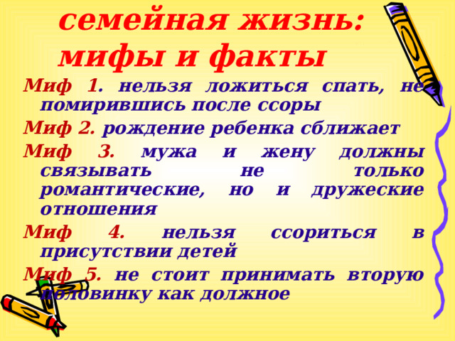 Счастливая семейная жизнь: мифы и факты Миф 1 . нельзя ложиться спать, не помирившись после ссоры Миф 2. рождение ребенка сближает Миф 3. мужа и жену должны связывать не только романтические, но и дружеские отношения Миф 4. нельзя ссориться в присутствии детей Миф 5. не стоит принимать вторую половинку как должное   