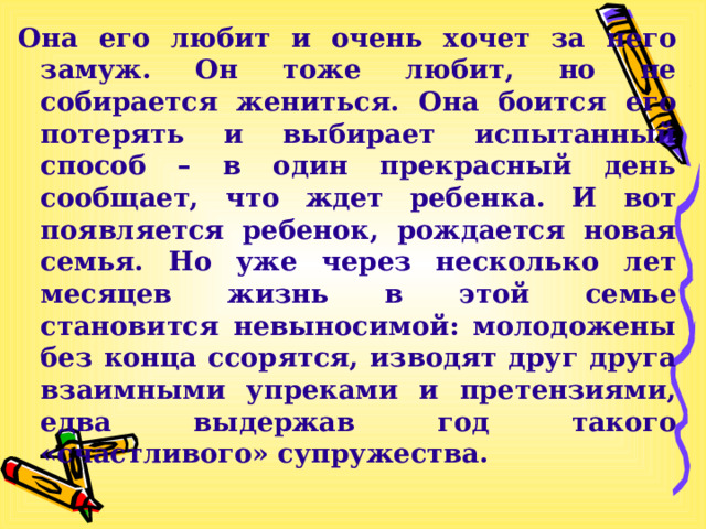 Она его любит и очень хочет за него замуж. Он тоже любит, но не собирается жениться. Она боится его потерять и выбирает испытанный способ – в один прекрасный день сообщает, что ждет ребенка. И вот появляется ребенок, рождается новая семья. Но уже через несколько лет месяцев жизнь в этой семье становится невыносимой: молодожены без конца ссорятся, изводят друг друга взаимными упреками и претензиями, едва выдержав год такого «счастливого» супружества. 