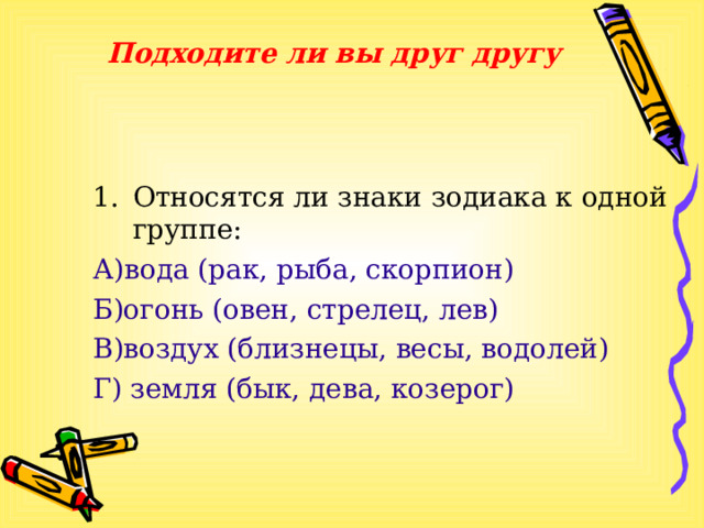 Подходите ли вы друг другу Относятся ли знаки зодиака к одной группе: А)вода (рак, рыба, скорпион) Б)огонь (овен, стрелец, лев) В)воздух (близнецы, весы, водолей) Г) земля (бык, дева, козерог) 