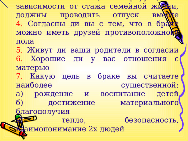 2. Любите ли вы часто и активно общаться с друзьями  3. Считаете ли вы, что супруги, вне зависимости от стажа семейной жизни, должны проводить отпуск вместе  4. Согласны ли вы с тем, что в браке можно иметь друзей противоположного пола  5. Живут ли ваши родители в согласии  6. Хорошие ли у вас отношения с матерью  7. Какую цель в браке вы считаете наиболее существенной:  а) рождение и воспитание детей  б) достижение материального благополучия  в) тепло, безопасность, взаимопонимание 2х людей 