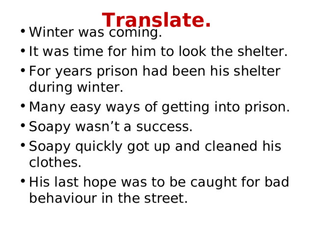 Translate. Winter was coming. It was time for him to look the shelter. For years prison had been his shelter during winter. Many easy ways of getting into prison. Soapy wasn’t a success. Soapy quickly got up and cleaned his clothes. His last hope was to be caught for bad behaviour in the street. 
