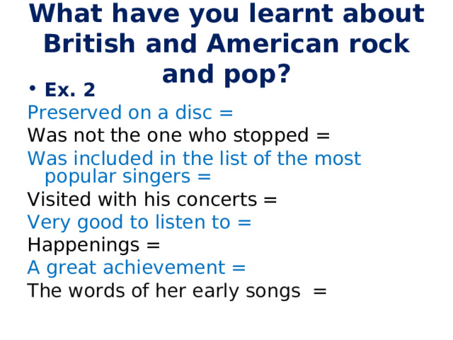 What have you learnt about British and American rock and pop? Ex. 2 Preserved on a disc = Was not the one who stopped = Was included in the list of the most popular singers = Visited with his concerts = Very good to listen to = Happenings = A great achievement = The words of her early songs = 