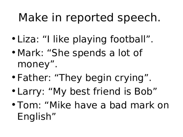 Make in reported speech. Liza: “I like playing football”. Mark: “She spends a lot of money”. Father: “They begin crying”. Larry: “My best friend is Bob” Tom: “Mike have a bad mark on English”  