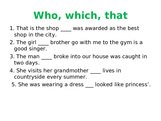 Who, which, that 1. That is the shop ____ was awarded as the best shop in the city. 2. The girl ____ brother go with me to the gym is a good singer. 3. The man ____ broke into our house was caught in two days. 4. She visits her grandmother ____ lives in countryside every summer.  5. She was wearing a dress ___ looked like princess’.    