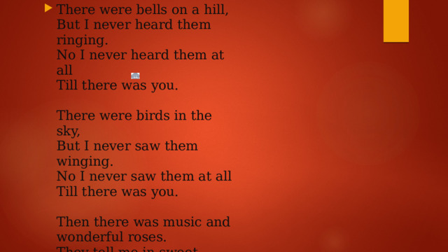 There were bells on a hill,   But I never heard them ringing.   No I never heard them at all   Till there was you.    There were birds in the sky,   But I never saw them winging.   No I never saw them at all   Till there was you.    Then there was music and wonderful roses.   They tell me in sweet fragrant meadows of dawn and dew.    There was love all around,   But I never heard it singing.   No I never heard it at all   Till there was you.    Then there was music and wonderful roses.   They tell me in sweet fragrant meadows of dawn and dew.    There was love all around,   But I never heard it singing.   No I never heard it at all   Till there was you. 