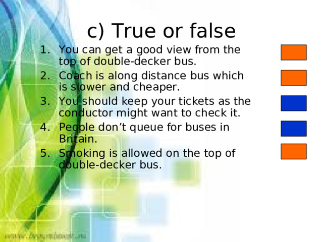 c) True or false You can get a good view from the top of double-decker bus. Coach is along distance bus which is slower and cheaper. You should keep your tickets as the conductor might want to check it. People don’t queue for buses in Britain. Smoking is allowed on the top of double-decker bus. 
