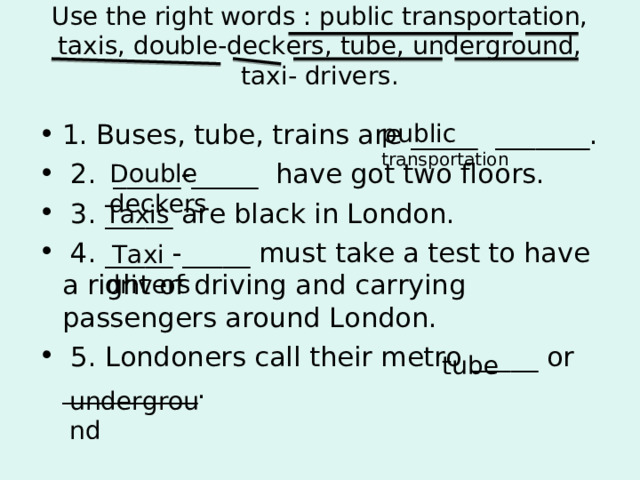 Use the right words : public transportation, taxis, double-deckers, tube, underground, taxi- drivers.   public transportation 1. Buses, tube, trains are _____ _______.  2. _____-_____  have got two floors.  3. _____ are black in London.  4. _____-_____ must take a test to have a right of driving and carrying passengers around London.  5. Londoners call their metro _____ or _____ _____ . Double  deckers Taxis   Taxi    drivers  tube underground 