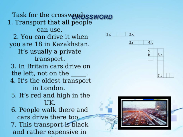 Task for the crossword: 1. Transport that all people can use.  2. You can drive it when you are 18 in Kazakhstan. It’s usually a private transport.  3. In Britain cars drive on the left, not on the _____.  4. It’s the oldest transport in London.  5. It’s red and high in the UK.  6. People walk there and cars drive there too. 7. This transport is black and rather expensive in London. 1.p         2.c   3.r       4.t   5.b     6.s         7.t       