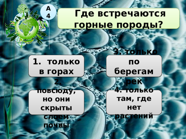 А4    Где встречаются горные породы?  1. только в горах  3. только по берегам рек  2. повсюду, но они скрыты слоем почвы 4. только там, где нет растений 