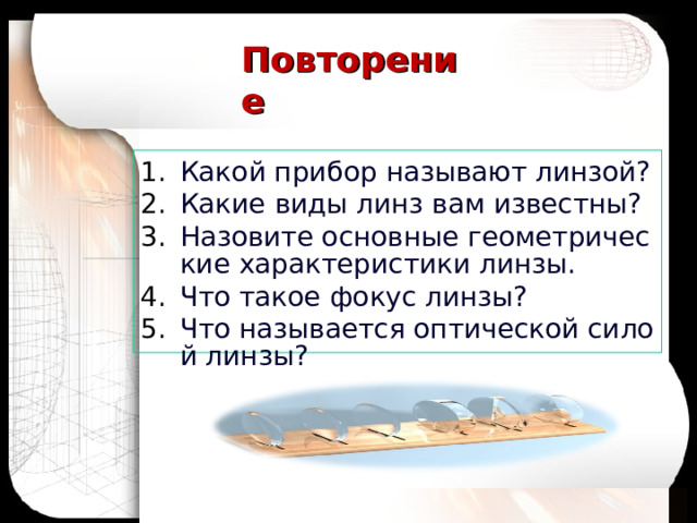 Повторение Какой прибор называют линзой? Какие виды линз вам известны? Назовите основные геометрические характеристики линзы. Что такое фокус линзы? Что называется оптической силой линзы? 