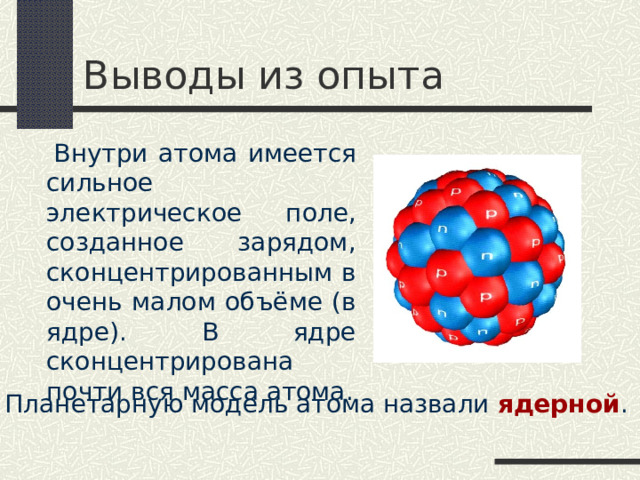 Выводы из опыта  Внутри атома имеется сильное электрическое поле, созданное зарядом, сконцентрированным в очень малом объёме (в ядре). В ядре сконцентрирована почти вся масса атома. Планетарную модель атома назвали ядерной . 