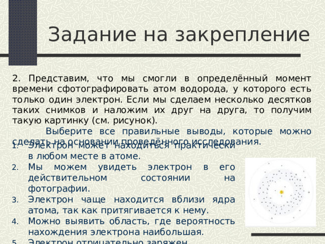 Задание на закрепление 2. Представим, что мы смогли в определённый момент времени сфотографировать атом водорода, у которого есть только один электрон. Если мы сделаем несколько десятков таких снимков и наложим их друг на друга, то получим такую картинку (см. рисунок).  Выберите все правильные выводы, которые можно сделать на основании проведённого исследования. Электрон может находиться практически в любом месте в атоме. Мы можем увидеть электрон в его действительном состоянии на фотографии. Электрон чаще находится вблизи ядра атома, так как притягивается к нему. Можно выявить область, где вероятность нахождения электрона наибольшая. Электрон отрицательно заряжен. 