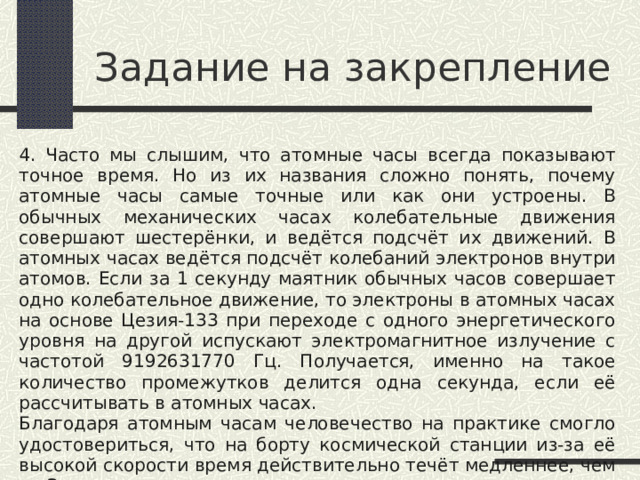 Задание на закрепление 4. Часто мы слышим, что атомные часы всегда показывают точное время. Но из их названия сложно понять, почему атомные часы самые точные или как они устроены. В обычных механических часах колебательные движения совершают шестерёнки, и ведётся подсчёт их движений. В атомных часах ведётся подсчёт колебаний электронов внутри атомов. Если за 1 секунду маятник обычных часов совершает одно колебательное движение, то электроны в атомных часах на основе Цезия-133 при переходе с одного энергетического уровня на другой испускают электромагнитное излучение с частотой 9192631770 Гц. Получается, именно на такое количество промежутков делится одна секунда, если её рассчитывать в атомных часах. Благодаря атомным часам человечество на практике смогло удостовериться, что на борту космической станции из-за её высокой скорости время действительно течёт медленнее, чем на Земле. Укажите три преимущества атомных часов перед механическими. 