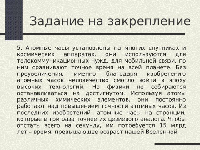 Задание на закрепление 5. Атомные часы установлены на многих спутниках и космических аппаратах, они используются для телекоммуникационных нужд, для мобильной связи, по ним сравнивают точное время на всей планете. Без преувеличения, именно благодаря изобретению атомных часов человечество смогло войти в эпоху высоких технологий. Но физики не собираются останавливаться на достигнутом. Используя атомы различных химических элементов, они постоянно работают над повышением точности атомных часов. Из последних изобретений – атомные часы на стронции, которые в три раза точнее их цезиевого аналога. Чтобы отстать всего на секунду, им потребуется 15 млрд лет – время, превышающее возраст нашей Вселенной… 