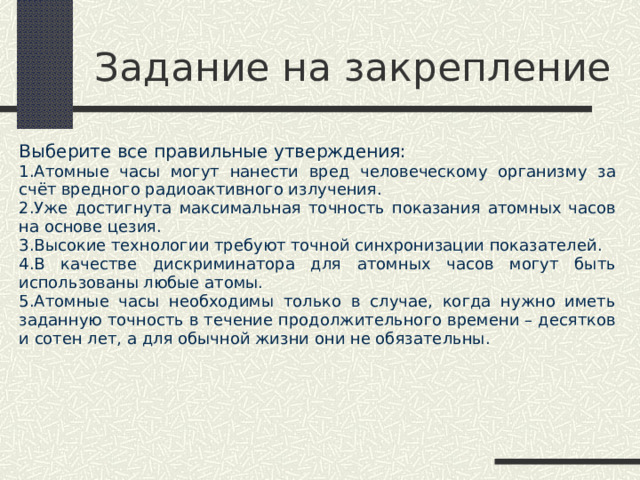 Задание на закрепление Выберите все правильные утверждения: Атомные часы могут нанести вред человеческому организму за счёт вредного радиоактивного излучения. Уже достигнута максимальная точность показания атомных часов на основе цезия. Высокие технологии требуют точной синхронизации показателей. В качестве дискриминатора для атомных часов могут быть использованы любые атомы. Атомные часы необходимы только в случае, когда нужно иметь заданную точность в течение продолжительного времени – десятков и сотен лет, а для обычной жизни они не обязательны. 