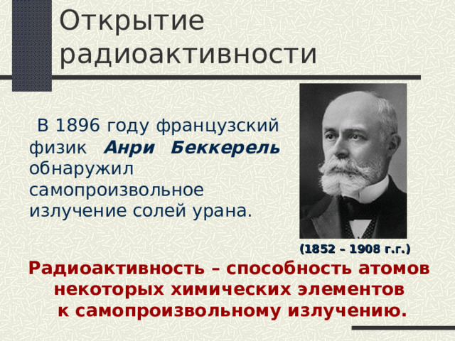 Открытие радиоактивности  В 1896 году французский физик Анри Беккерель обнаружил самопроизвольное излучение солей урана. (1852 – 1908 г.г.) Радиоактивность – способность атомов некоторых химических элементов к самопроизвольному излучению. 